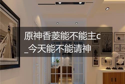 原神香菱能不能主c_今天能不能请神